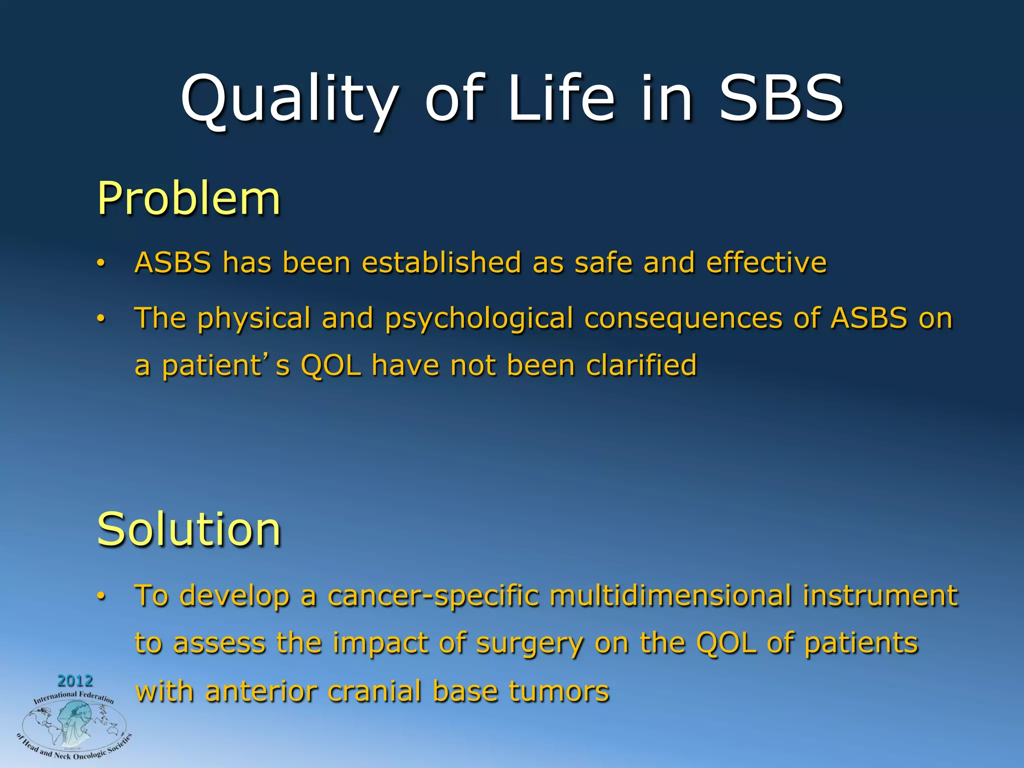 Quality of Life in SBS
       Problem
       •  ASBS has been established as safe and effective
       •  The physical and psychological consequences of ASBS on
         a patient s QOL have not been clarified




       Solution
       •  To develop a cancer-specific multidimensional instrument
         to assess the impact of surgery on the QOL of patients
2012
         with anterior cranial base tumors
 