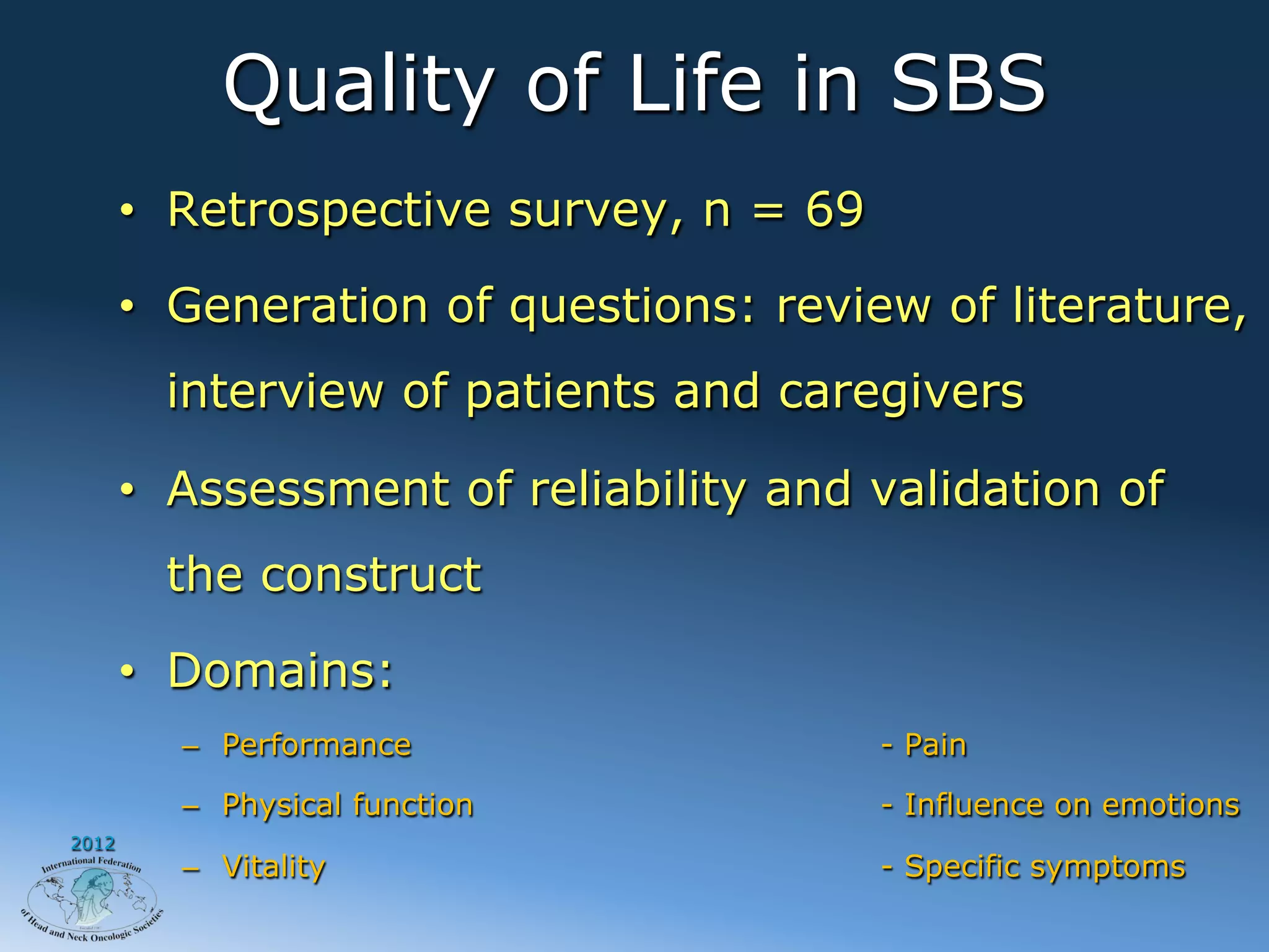 Quality of Life in SBS
       •  Retrospective survey, n = 69

       •  Generation of questions: review of literature,
         interview of patients and caregivers

       •  Assessment of reliability and validation of
         the construct

       •  Domains:
         –  Performance                  - Pain

         –  Physical function            - Influence on emotions
2012
         –  Vitality                     - Specific symptoms
 