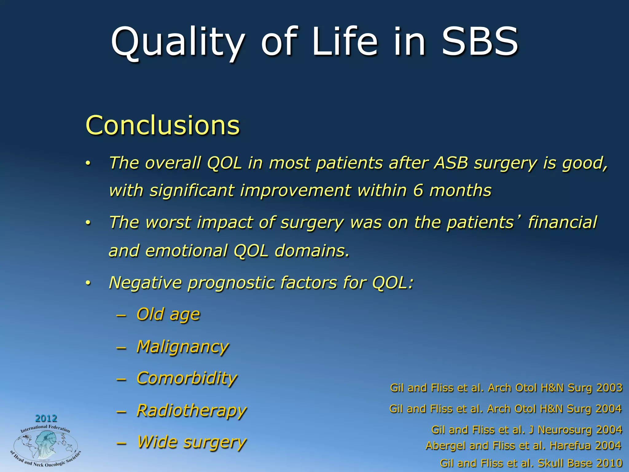 Quality of Life in SBS

       Conclusions
       •  The overall QOL in most patients after ASB surgery is good,
         with significant improvement within 6 months
       •  The worst impact of surgery was on the patients financial
         and emotional QOL domains.
       •  Negative prognostic factors for QOL:
          –  Old age
          –  Malignancy
          –  Comorbidity                   Gil and Fliss et al. Arch Otol H&N Surg 2003

2012
          –  Radiotherapy                 Gil and Fliss et al. Arch Otol H&N Surg 2004
                                                  Gil and Fliss et al. J Neurosurg 2004
          –  Wide surgery                        Abergel and Fliss et al. Harefua 2004
                                                    Gil and Fliss et al. Skull Base 2010
 