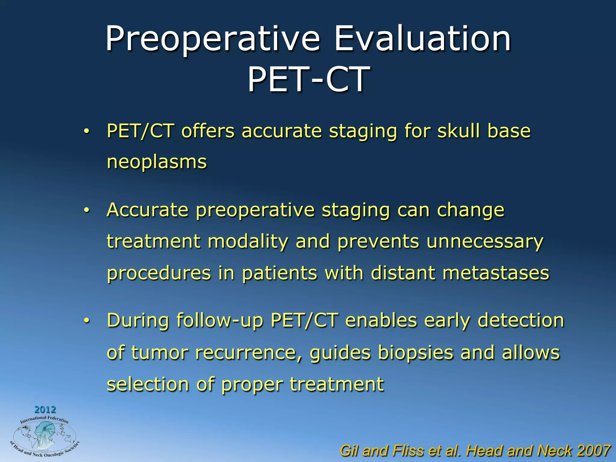 Preoperative Evaluation
                PET-CT
       •  PET/CT offers accurate staging for skull base
         neoplasms

       •  Accurate preoperative staging can change
         treatment modality and prevents unnecessary
         procedures in patients with distant metastases

       •  During follow-up PET/CT enables early detection
         of tumor recurrence, guides biopsies and allows
         selection of proper treatment
2012




                                  Gil and Fliss et al. Head and Neck 2007
 