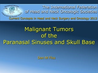 The International Federation
            of Head and Neck Oncologic Societies
  Current Concepts in Head and Neck Surgery and Oncology 2012



       Malignant Tumors
             of the
Paranasal Sinuses and Skull Base

                     Dan	
  M	
  Fliss	
  
 