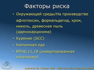 Факторы риска
       •  Окружающей среды/На производстве
        афлотоксин, формальдегид, хром,
        никель, древесная пыль
        (аденокарцинома)
       •  Курение (SCC)
       •  Копченная еда
       •  ВПЧ6,11,18 (инвертированная
        папиллома)
2012




             Luce et al. Int J Cancer 1993 Katori et al. Eur J Surg Oncol 2005
 