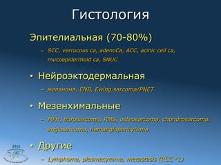 Гистология
       Эпителиальная (70-80%)
         –  SCC, verrucous ca, adenoCa, ACC, acinic cell ca,
           mucoepidermoid ca, SNUC


       •  Нейроэктодермальная
         –  меланома, ENB, Ewing sarcoma/PNET


       •  Мезенхимальные
         –  MFH, fibrosarcoma, RMS, osteosarcoma, chondrosarcoma,
           angiosarcoma, hemangiopericytoma

2012
       •  Другие
         –  Lymphoma, plasmacytoma, metastasis (RCC #1)
 