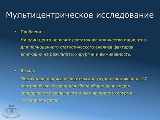 Мультицентрическое исследование
       •    Проблема:

            Ни один центр не лечит достаточное количество пациентов
            для полноценного статистического анализа факторов
            влияющих на результаты хирургии и выживаемость.



       •    Выход:

            Международная исследовательская группа состоящая из 17
            центров была создана для сбора общих данных для
            определения безопасности и выживаемости хирургии
            основания черепа
2012
 