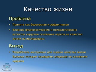 Качество жизни
       Проблема
       •  Принята как безопасная и эффективная
       •  Влияние физиологических и психологических
         аспектов хирургии основания черепа на качество
         жизни не исследованы

       Выход
       •  Разработать инструмент для оценки качества жизни
         больных которым проведены операции на основании
         чререпа
2012
 