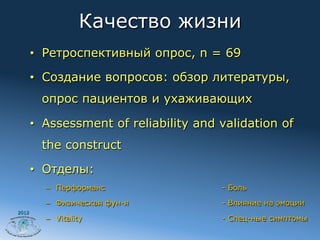 Качество жизни
       •  Ретроспективный опрос, n = 69

       •  Создание вопросов: обзор литературы,
         опрос пациентов и ухаживающих

       •  Assessment of reliability and validation of
         the construct

       •  Отделы:
         –  Перформанс                  - Боль

         –  Физическая фун-я            - Влияние на эмоции
2012
         –  Vitality                    - Спец-ные симптомы
 