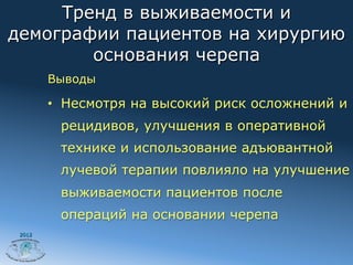 Тренд в выживаемости и
демографии пациентов на хирургию
        основания черепа
        Выводы

        •  Несмотря на высокий риск осложнений и
         рецидивов, улучшения в оперативной
         технике и использование адъювантной
         лучевой терапии повлияло на улучшение
         выживаемости пациентов после
         операций на основании черепа
 2012
 