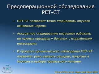 Предоперационной обследование
            PET-CT
       •  ПЭТ-КТ позволяет точно стадировать опухоли
         основания черепа

       •  Аккуратное стадирование позволяет избежать
         не нужных процедур у больных с отдаленными
         метастазами

       •  В процессе динамического наблюдения ПЭТ-КТ
         позволяет рано выявить рецидив, помогает в
         биопсии и выборе правильного лечения
2012




                               Gil and Fliss et al. Head and Neck 2007
 