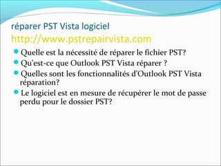réparer PST Vista logiciel
http://www.pstrepairvista.com
Quelle est la nécessité de réparer le fichier PST?
Qu'est-ce que Outlook PST Vista réparer ?
Quelles sont les fonctionnalités d'Outlook PST Vista
réparation?
Le logiciel est en mesure de récupérer le mot de passe
perdu pour le dossier PST?
 