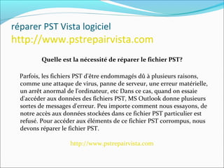 réparer PST Vista logiciel
http://www.pstrepairvista.com
Quelle est la nécessité de réparer le fichier PST?
Parfois, les fichiers PST d'être endommagés dû à plusieurs raisons,
comme une attaque de virus, panne de serveur, une erreur matérielle,
un arrêt anormal de l'ordinateur, etc Dans ce cas, quand on essaie
d'accéder aux données des fichiers PST, MS Outlook donne plusieurs
sortes de messages d'erreur. Peu importe comment nous essayons, de
notre accès aux données stockées dans ce fichier PST particulier est
refusé. Pour accéder aux éléments de ce fichier PST corrompus, nous
devons réparer le fichier PST.
http://www.pstrepairvista.com
 
