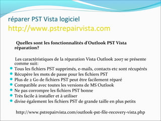réparer PST Vista logiciel
http://www.pstrepairvista.com
Quelles sont les fonctionnalités d'Outlook PST Vista
réparation?
Les caractéristiques de la réparation Vista Outlook 2007 se présente
comme suit:
Tous les fichiers PST supprimés, e-mails, contacts etc sont récupérés
Récupère les mots de passe pour les fichiers PST
Plus de 2 Go de fichiers PST peut être facilement réparé
Compatible avec toutes les versions de MS Outlook
Ne pas corrompre les fichiers PST bonne
Très facile à installer et à utiliser
divise également les fichiers PST de grande taille en plus petits
http://www.pstrepairvista.com/outlook-pst-file-recovery-vista.php
 
