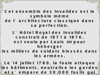 Cet ensemble des Invalides est le symbole même de l’architecture classique dans sa perfection. L’Hôtel Royal des Invalides construit de 1871 à 1876, est voulu par Louis  XIV  pour héberger les milliers de soldats blessés dans les armées. Le 14 juillet 1789, la foule attaque les bâtiments, neutralise les gardes et s’empare de 30.000 fusils qui lui serviront à conquérir la Bastille. La Révolution était lancée.  