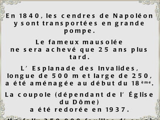 En 1840, les cendres de Napoléon y sont transportées en grande pompe. Le fameux mausolée ne sera achevé que 25 ans plus tard. L’Esplanade des Invalides, longue de 500 m et large de 250, a été aménagée au début du 18 ème . La coupole (dépendant de l’Église du Dôme) a été redorée en 1937. Il a fallu 350 000 feuilles d’or, si minces que le tout ne pesait que 6 kg. 