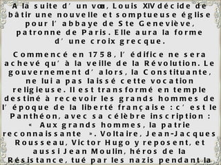 A la suite d’un vœu, Louis  XIV  décide de bâtir une nouvelle et somptueuse église pour l’abbaye de Ste Geneviève, patronne de Paris. Elle aura la forme d’une croix grecque. Commencé en 1758, l’édifice ne sera achevé qu’à la veille de la Révolution. Le gouvernement d’alors, la Constituante, ne lui a pas laissé cette vocation religieuse. Il est transformé en temple destiné à recevoir les grands hommes de l’époque de la liberté française : c’est le Panthéon, avec sa célèbre inscription : « Aux grands hommes, la patrie reconnaissante ». Voltaire, Jean-Jacques Rousseau, Victor Hugo y reposent, et aussi Jean Moulin, héros de la Résistance, tué par les nazis pendant la 2 ème  guerre mondiale. L’église sur la gauche est l’église Saint-Etienne-Du-Mont. A côté de l’église, le lycée Henri  IV  avec, emmaillotée d’échafaudages, la tour de Clovis, seul vestige de l’Abbaye Sainte-Geneviève. 