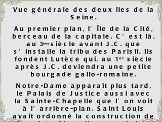 Vue générale des deux îles de la Seine. Au premier plan, l’Île de la Cité, berceau de la capitale. C’est là, au  3 ème   siècle avant J.C. que s’installe la tribu des Parisii. Ils fondent Lutèce qui, au 1 er  siècle après J.C. deviendra une petite bourgade gallo-romaine. Notre-Dame apparaît plus tard, le Palais de Justice aussi avec la Sainte-Chapelle que l’on voit à l’arrière-plan. Saint Louis avait ordonné la construction de la sainte Chapelle pour abriter la relique de la couronne du Christ, qu’il avait ramenée de la croisade. C’est un vrai bijou, un véritable écrin, avec de magnifiques vitraux. 
