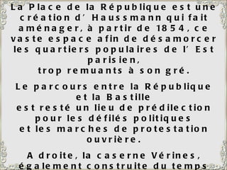 La Place de la République est une création d’Haussmann qui fait aménager, à partir de 1854, ce vaste espace afin de désamorcer les quartiers populaires de l’Est parisien, trop remuants à son gré. Le parcours entre la République et la Bastille est resté un lieu de prédilection pour les défilés politiques et les marches de protestation ouvrière. A droite, la caserne Vérines, également construite du temps d’Haussmann pour abriter 2 000 hommes. Le monument de la République, au centre, date de 1883. 