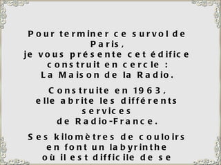 Pour terminer ce survol de Paris, je vous présente cet édifice construit en cercle : La Maison de la Radio. Construite en 1963, elle abrite les différents services de Radio-France. Ses kilomètres de couloirs en font un labyrinthe où il est difficile de se retrouver.  