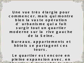 Une vue très élargie pour commencer, mais qui montre bien la vaste opération d’urbanisme qui a fait surgir tout un quartier moderne sur la  rive gauche de la Seine. Bureaux, appartements et hôtels se partagent ces tours.  Le quartier est encore en pleine expansion avec, en chantier, l’immeuble le plus haut d’Europe. 