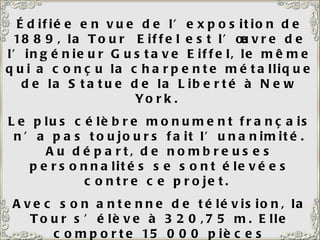 Édifiée en vue de l’exposition de 1889, la Tour  Eiffel est l’œuvre de l’ingénieur Gustave Eiffel, le même qui a conçu la charpente métallique de la Statue de la Liberté à New York.  Le plus célèbre monument français n’a pas toujours fait l’unanimité. Au départ, de nombreuses personnalités se sont élevées contre ce projet.  Avec son antenne de télévision, la Tour s’élève à 320,75 m. Elle comporte 15 000 pièces métalliques et 2 500 000 rivets.  A gauche de la Tour Eiffel, le Champ de Mars.  