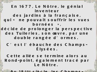En 1677, Le Nôtre, le génial inventeur des jardins à la française, qui « ne pouvait souffrir les vues bornées », décide de prolonger la perspective des Tuileries, son œuvre, par une double rangée d’ormes.  C’est l’ébauche des Champs-Élysées. Cette allée se termine alors au Rond-point, également tracé par Le Nôtre.  Au 18 ème  siècle, les Champs-Elysées (l’appellation date de 1789) sont prolongés jusqu’au niveau de l’Etoile, puis du Pont de Neuilly. 