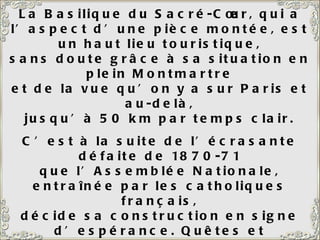 La Basilique du Sacré-Cœur, qui a l’aspect d’une pièce montée, est un haut lieu touristique, sans doute grâce à sa situation en plein Montmartre et de la vue qu’on y a sur Paris et au-delà, jusqu’à 50 km par temps clair. C’est à la suite de l’écrasante défaite de 1870-71 que l’Assemblée Nationale, entraînée par les catholiques français, décide sa construction en signe d’espérance. Quêtes et souscriptions sont organisées. On peut « acheter » une pierre, ou un pilier, ou une colonne. Il a fallu un énorme chariot traîné par plus de 20 paires de bœufs pour y hisser la Savoyarde, une des plus grosses cloches du monde (19 tonnes).  