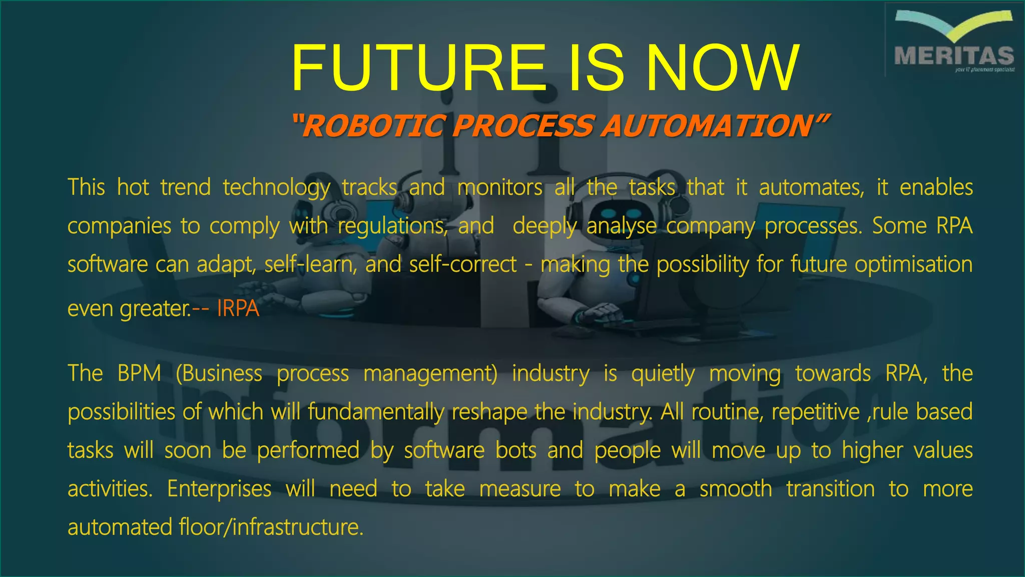 “ROBOTIC PROCESS AUTOMATION”
FUTURE IS NOW
The BPM (Business process management) industry is quietly moving towards RPA, the
possibilities of which will fundamentally reshape the industry. All routine, repetitive ,rule based
tasks will soon be performed by software bots and people will move up to higher values
activities. Enterprises will need to take measure to make a smooth transition to more
automated floor/infrastructure.
This hot trend technology tracks and monitors all the tasks that it automates, it enables
companies to comply with regulations, and deeply analyse company processes. Some RPA
software can adapt, self-learn, and self-correct - making the possibility for future optimisation
even greater.-- IRPA
 
