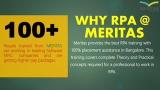People trained from MERITAS
are working in leading Software
MNC companies and are
getting higher pay packages.
100+
WHY RPA @
MERITASMeritas provides the best RPA training with
100% placement assistance in Bangalore. This
training covers complete Theory and Practical
concepts required for a professional to work in
RPA.
 