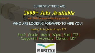 CURRENTLY THERE ARE
2000+ Jobs Available
WHO ARE LOOKING FORWARD TO HIRE YOU!
Leading Tech-giants hiring in RPA
Emc2 | Oracle | Bosch | Wipro | Shell | TCS |
Capgemini | Accenture | Mphasis | L&T
with 50% increase in Earning potential
 