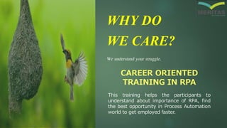 WHY DO
WE CARE?
We understand your struggle.
CAREER ORIENTED
TRAINING IN RPA
This training helps the participants to
understand about importance of RPA, find
the best opportunity in Process Automation
world to get employed faster.
 