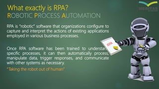 What exactly is RPA?
RPA is “robotic” software that organizations configure to
capture and interpret the actions of existing applications
employed in various business processes.
Once RPA software has been trained to understand
specific processes, it can then automatically process,
manipulate data, trigger responses, and communicate
with other systems as necessary.
“Taking the robot out of human”
ROBOTIC PROCESS AUTOMATION
 