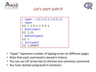 Let’s start with R
> typos = c(2,3,0,3,1,0,0,1)
> typos
[1] 2 3 0 3 1 0 0 1
> mean(typos)
[1] 1.25
> median(typos)
[1] 1
> var(typos)
[1] 1.642857

•
•
•
•

“typos” represent number of typing errors on different pages
Note that each command is stored in history
You can use UP arrow key to retrieve your previous command
You have started using built-in functions

 