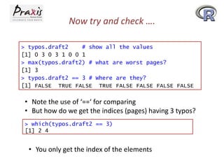 Now try and check ….
> typos.draft2
# show all the values
[1] 0 3 0 3 1 0 0 1
> max(typos.draft2) # what are worst pages?
[1] 3
> typos.draft2 == 3 # Where are they?
[1] FALSE TRUE FALSE TRUE FALSE FALSE FALSE FALSE

• Note the use of ‘==‘ for comparing
• But how do we get the indices (pages) having 3 typos?
> which(typos.draft2 == 3)
[1] 2 4

• You only get the index of the elements

 