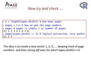Now try and check ….
> n = length(typos.draft2) # how many pages
> pages = 1:n # how we get the page numbers
> pages # pages is simply 1 to number of pages
[1] 1 2 3 4 5 6 7 8
> pages[typos.draft2 == 3] # logical extraction. Very useful
[1] 2 4

The idea is to create a new vector 1, 2, 3, …. keeping track of page
numbers and then slicing off ones for which typos.draft2===3

 