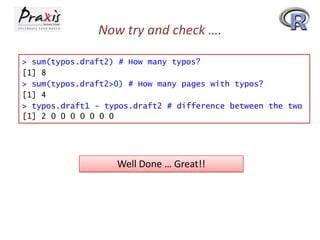 Now try and check ….
> sum(typos.draft2) # How many typos?
[1] 8
> sum(typos.draft2>0) # How many pages with typos?
[1] 4
> typos.draft1 - typos.draft2 # difference between the two
[1] 2 0 0 0 0 0 0 0

Well Done … Great!!

 