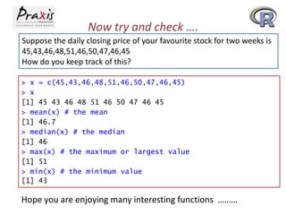 Now try and check ….
Suppose the daily closing price of your favourite stock for two weeks is
45,43,46,48,51,46,50,47,46,45
How do you keep track of this?
> x = c(45,43,46,48,51,46,50,47,46,45)
> x
[1] 45 43 46 48 51 46 50 47 46 45
> mean(x) # the mean
[1] 46.7
> median(x) # the median
[1] 46
> max(x) # the maximum or largest value
[1] 51
> min(x) # the minimum value
[1] 43

Hope you are enjoying many interesting functions ………

 