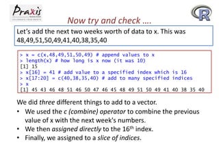 Now try and check ….
Let’s add the next two weeks worth of data to x. This was
48,49,51,50,49,41,40,38,35,40
> x = c(x,48,49,51,50,49) #
> length(x) # how long is x
[1] 15
> x[16] = 41 # add value to
> x[17:20] = c(40,38,35,40)
> x
[1] 45 43 46 48 51 46 50 47

append values to x
now (it was 10)

a specified index which is 16
# add to many specified indices
46 45 48 49 51 50 49 41 40 38 35 40

We did three different things to add to a vector.
• We used the c (combine) operator to combine the previous
value of x with the next week's numbers.
• We then assigned directly to the 16th index.
• Finally, we assigned to a slice of indices.

 
