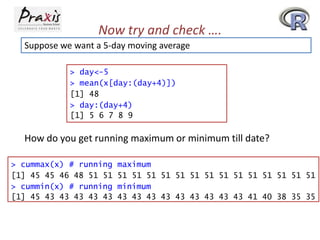 Now try and check ….
Suppose we want a 5-day moving average
> day<-5
> mean(x[day:(day+4)])
[1] 48
> day:(day+4)
[1] 5 6 7 8 9

How do you get running maximum or minimum till date?
> cummax(x) # running
[1] 45 45 46 48 51 51
> cummin(x) # running
[1] 45 43 43 43 43 43

maximum
51 51 51 51 51 51 51 51 51 51 51 51 51 51
minimum
43 43 43 43 43 43 43 43 43 41 40 38 35 35

 