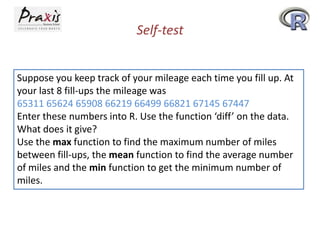 Self-test
Suppose you keep track of your mileage each time you fill up. At
your last 8 fill-ups the mileage was
65311 65624 65908 66219 66499 66821 67145 67447
Enter these numbers into R. Use the function ‘diff’ on the data.
What does it give?
Use the max function to find the maximum number of miles
between fill-ups, the mean function to find the average number
of miles and the min function to get the minimum number of
miles.

 