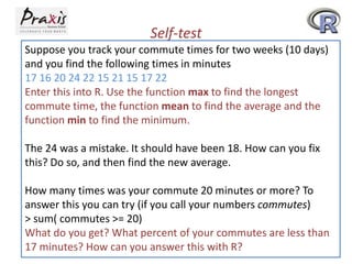 Self-test
Suppose you track your commute times for two weeks (10 days)
and you find the following times in minutes
17 16 20 24 22 15 21 15 17 22
Enter this into R. Use the function max to find the longest
commute time, the function mean to find the average and the
function min to find the minimum.
The 24 was a mistake. It should have been 18. How can you fix
this? Do so, and then find the new average.
How many times was your commute 20 minutes or more? To
answer this you can try (if you call your numbers commutes)
> sum( commutes >= 20)
What do you get? What percent of your commutes are less than
17 minutes? How can you answer this with R?

 