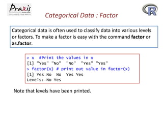 Categorical Data : Factor
Categorical data is often used to classify data into various levels
or factors. To make a factor is easy with the command factor or
as.factor.
> x #Print the values in x
[1] "Yes" "No" "No" "Yes" "Yes"
> factor(x) # print out value in factor(x)
[1] Yes No No Yes Yes
Levels: No Yes

Note that levels have been printed.

 