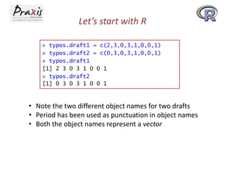Let’s start with R
> typos.draft1 = c(2,3,0,3,1,0,0,1)
> typos.draft2 = c(0,3,0,3,1,0,0,1)
> typos.draft1
[1] 2 3 0 3 1 0 0 1
> typos.draft2
[1] 0 3 0 3 1 0 0 1

• Note the two different object names for two drafts
• Period has been used as punctuation in object names
• Both the object names represent a vector

 