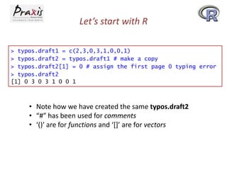 Let’s start with R
> typos.draft1 = c(2,3,0,3,1,0,0,1)
> typos.draft2 = typos.draft1 # make a copy
> typos.draft2[1] = 0 # assign the first page 0 typing error
> typos.draft2
[1] 0 3 0 3 1 0 0 1

• Note how we have created the same typos.draft2
• “#” has been used for comments
• ‘()’ are for functions and ‘*+’ are for vectors

 