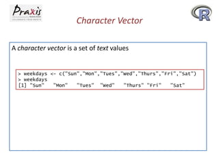 Character Vector
A character vector is a set of text values

> weekdays <- c("Sun","Mon","Tues","Wed","Thurs","Fri","Sat")
> weekdays
[1] "Sun"
"Mon"
"Tues" "Wed"
"Thurs" "Fri"
"Sat"

 