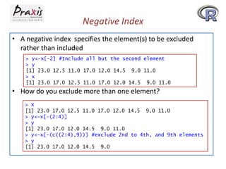Negative Index
• A negative index specifies the element(s) to be excluded
rather than included
> y<-x[-2] #Include all but the second element
> y
[1] 23.0 12.5 11.0 17.0 12.0 14.5 9.0 11.0
> x
[1] 23.0 17.0 12.5 11.0 17.0 12.0 14.5 9.0 11.0

• How do you exclude more than one element?
> X
[1] 23.0 17.0 12.5 11.0 17.0 12.0 14.5 9.0 11.0
> y<-x[-(2:4)]
> y
[1] 23.0 17.0 12.0 14.5 9.0 11.0
> y<-x[-(c((2:4),9))] #exclude 2nd to 4th, and 9th elements
> y
[1] 23.0 17.0 12.0 14.5 9.0

 