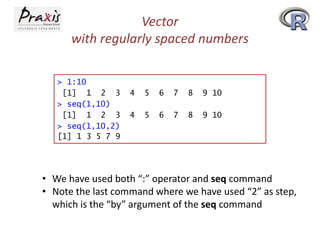Vector
with regularly spaced numbers
> 1:10
[1] 1 2 3
> seq(1,10)
[1] 1 2 3
> seq(1,10,2)
[1] 1 3 5 7 9

4

5

6

7

8

9 10

4

5

6

7

8

9 10

• We have used both “:” operator and seq command
• Note the last command where we have used “2” as step,
which is the “by” argument of the seq command

 