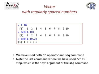 Vector
with regularly spaced numbers
> 1:10
[1] 1 2 3
> seq(1,10)
[1] 1 2 3
> seq(1,10,2)
[1] 1 3 5 7 9

4

5

6

7

8

9 10

4

5

6

7

8

9 10

• We have used both “:” operator and seq command
• Note the last command where we have used “2” as
step, which is the “by” argument of the seq command

 