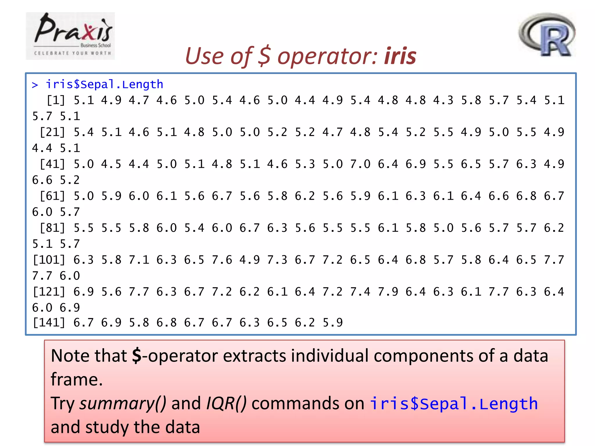 Use of $ operator: iris
> iris$Sepal.Length
[1] 5.1 4.9 4.7 4.6
5.7 5.1
[21] 5.4 5.1 4.6 5.1
4.4 5.1
[41] 5.0 4.5 4.4 5.0
6.6 5.2
[61] 5.0 5.9 6.0 6.1
6.0 5.7
[81] 5.5 5.5 5.8 6.0
5.1 5.7
[101] 6.3 5.8 7.1 6.3
7.7 6.0
[121] 6.9 5.6 7.7 6.3
6.0 6.9
[141] 6.7 6.9 5.8 6.8

5.0 5.4 4.6 5.0 4.4 4.9 5.4 4.8 4.8 4.3 5.8 5.7 5.4 5.1
4.8 5.0 5.0 5.2 5.2 4.7 4.8 5.4 5.2 5.5 4.9 5.0 5.5 4.9
5.1 4.8 5.1 4.6 5.3 5.0 7.0 6.4 6.9 5.5 6.5 5.7 6.3 4.9
5.6 6.7 5.6 5.8 6.2 5.6 5.9 6.1 6.3 6.1 6.4 6.6 6.8 6.7
5.4 6.0 6.7 6.3 5.6 5.5 5.5 6.1 5.8 5.0 5.6 5.7 5.7 6.2
6.5 7.6 4.9 7.3 6.7 7.2 6.5 6.4 6.8 5.7 5.8 6.4 6.5 7.7
6.7 7.2 6.2 6.1 6.4 7.2 7.4 7.9 6.4 6.3 6.1 7.7 6.3 6.4
6.7 6.7 6.3 6.5 6.2 5.9

Note that $-operator extracts individual components of a data
frame.
Try summary() and IQR() commands on iris$Sepal.Length
and study the data

 