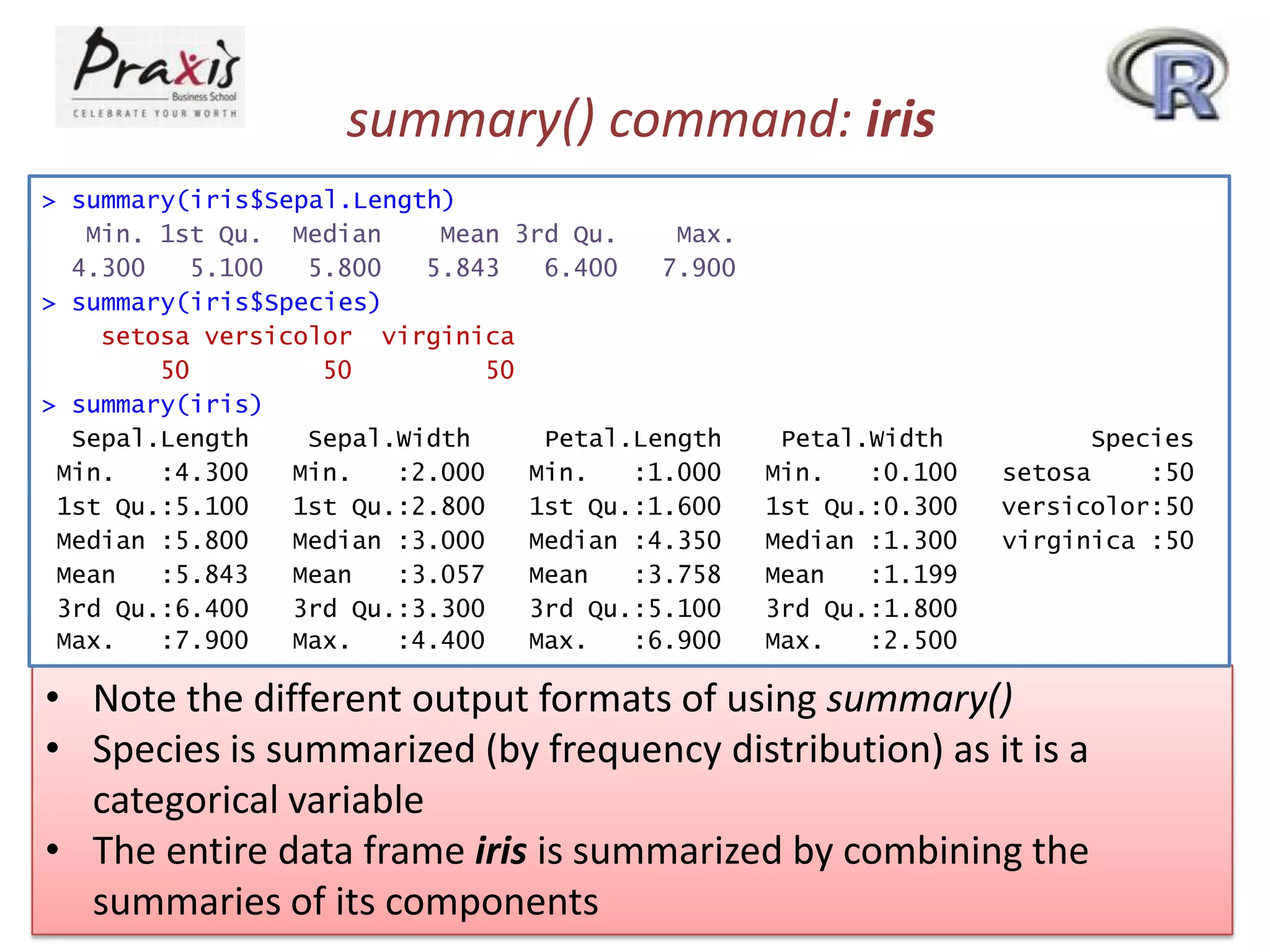 summary() command: iris
> summary(iris$Sepal.Length)
Min. 1st Qu. Median
Mean 3rd Qu.
Max.
4.300
5.100
5.800
5.843
6.400
7.900
> summary(iris$Species)
setosa versicolor virginica
50
50
50
> summary(iris)
Sepal.Length
Sepal.Width
Petal.Length
Min.
:4.300
Min.
:2.000
Min.
:1.000
1st Qu.:5.100
1st Qu.:2.800
1st Qu.:1.600
Median :5.800
Median :3.000
Median :4.350
Mean
:5.843
Mean
:3.057
Mean
:3.758
3rd Qu.:6.400
3rd Qu.:3.300
3rd Qu.:5.100
Max.
:7.900
Max.
:4.400
Max.
:6.900

Petal.Width
Min.
:0.100
1st Qu.:0.300
Median :1.300
Mean
:1.199
3rd Qu.:1.800
Max.
:2.500

Species
setosa
:50
versicolor:50
virginica :50

• Note the different output formats of using summary()
• Species is summarized (by frequency distribution) as it is a
categorical variable
• The entire data frame iris is summarized by combining the
summaries of its components

 