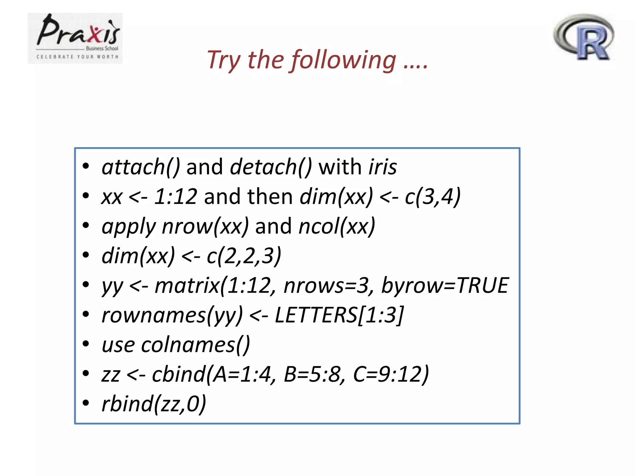 Try the following ….

•
•
•
•
•
•
•
•
•

attach() and detach() with iris
xx <- 1:12 and then dim(xx) <- c(3,4)
apply nrow(xx) and ncol(xx)
dim(xx) <- c(2,2,3)
yy <- matrix(1:12, nrows=3, byrow=TRUE
rownames(yy) <- LETTERS[1:3]
use colnames()
zz <- cbind(A=1:4, B=5:8, C=9:12)
rbind(zz,0)

 
