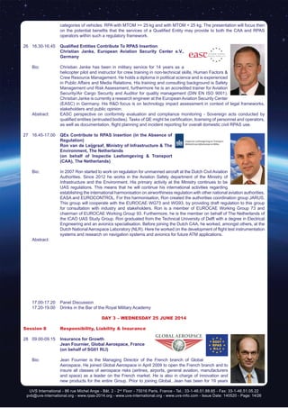 UVS International - 86 rue Michel Ange - Bât. 2 - 2nd
Floor - 75016 Paris, France - Tel.: 33-1-46.51.88.65 - Fax: 33-1-46.51.05.22
pvb@uvs-international.org - www.rpas-2014.org - www.uvs-international.org - www.uvs-info.com - Issue Date: 140520 - Page: 14/26
categories of vehicles: RPA with MTOM >= 25 kg and with MTOM < 25 kg. The presentation will focus then
on the potential benefits that the services of a Qualified Entity may provide to both the CAA and RPAS
operators within such a regulatory framework.
26	16.30-16.45	 Qualified Entities Contribute To RPAS Insertion
		 Christian Janke, European Aviation Security Center e.V.,
Germany
	
	 Bio: 	 Christian Janke has been in military service for 14 years as a
helicopter pilot and instructor for crew training in non-technical skills, Human Factors &
Crew Resource Management. He holds a diploma in political science and is experienced
in Public Affairs and Media Relations. His training and consulting background is Safety
Management und Risk Assessment, furthermore he is an accredited trainer for Aviation
Security/Air Cargo Security and Auditor for quality management (DIN EN ISO 9001).
Christian Janke is currently a research engineer at the EuropeanAviation Security Center
(EASC) in Germany. His R&D focus is on technology impact assessment in context of legal frameworks,
stakeholders and public opinion.
	 Abstract:	 EASC perspective on conformity evaluation and compliance monitoring - Sovereign acts conducted by
qualified entities (entrusted bodies). Tasks of QE might be certification, licensing of personnel and operators,
as well as documentation, flight planning and incident reporting for overall domestic civil RPAS use.
27	16.45-17.00	 QEs Contribute to RPAS Insertion (in the Absence of
Regulation)
		Ron van de Leijgraaf, Ministry of Infrastructure & The
Environment, The Netherlands
		 (on behalf of Inspectie Leefomgeving & Transport
(CAA), The Netherlands)
	 Bio: 	 In 2007 Ron started to work on regulation for unmanned aircraft at the Dutch Civil Aviation
Authorities. Since 2012 he works in the Aviation Safety department of the Ministry of
Infrastructure and the Environment. His primary activity at the Ministry continues to be
UAS regulations. This means that he will continue his international activities regarding
establishing the international harmonisation on airworthiness regulation with other national aviation authorities,
EASA and EUROCONTROL. For this harmonisation, Ron created the authorities coordination group JARUS.
This group will cooperate with the EUROCAE WG73 and WG93, by providing draft regulation to this group
for consultation with industry and stakeholders. Ron is a member of EUROCAE Working Group 73 and
chairman of EUROCAE Working Group 93. Furthermore, he is the member on behalf of The Netherlands of
the ICAO UAS Study Group. Ron graduated from the Technical University of Delft with a degree in Electrical
Engineering and an avionics specialisation. Before joining the Dutch CAA, he worked, amongst others, at the
Dutch National Aerospace Laboratory (NLR). Here he worked on the development of flight test instrumentation
systems and research on navigation systems and avionics for future ATM applications.
	Abstract:
	 17.00-17.20	 Panel Discussion
	 17.20-19.00	 Drinks in the Bar of the Royal Military Academy
DAY 3 – Wednesday 25 June 2014
Session 8	 Responsibility, Liability & Insurance
28	09.00-09.15	 Insurance for Growth
		 Jean Fournier, Global Aerospace, France
		 (on behalf of SG01 RLI)
	
	 Bio: 	 Jean Fournier is the Managing Director of the French branch of Global
Aerospace. He joined Global Aerospace in April 2009 to open the French branch and to
insure all classes of aerospace risks (airlines, airports, general aviation, manufacturers
and space) as a leader on the French market. He is also in charge of innovation and
new products for the entire Group. Prior to joining Global, Jean has been for 19 years
 